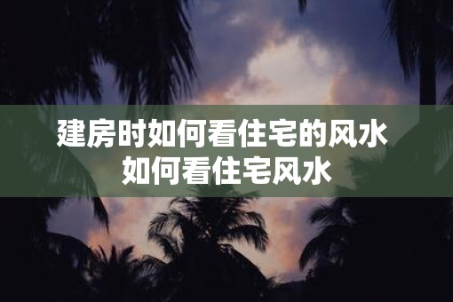 建房时如何看住宅的风水 如何看住宅风水