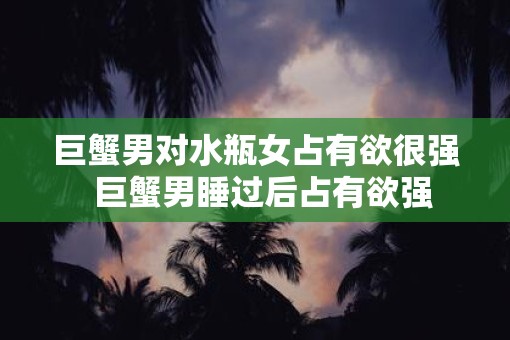 巨蟹男对水瓶女占有欲很强  巨蟹男睡过后占有欲强