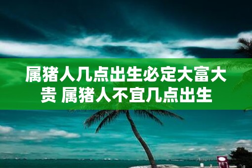 属猪人几点出生必定大富大贵 属猪人不宜几点出生