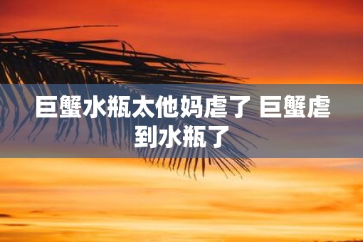 巨蟹水瓶太他妈虐了 巨蟹虐到水瓶了