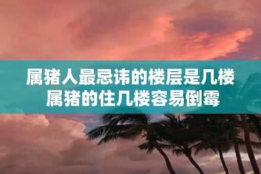 属猪人最忌讳的楼层是几楼 属猪的住几楼容易倒霉