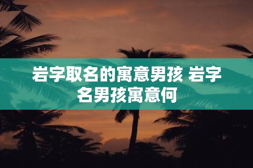 岩字取名的寓意男孩 岩字名男孩寓意何