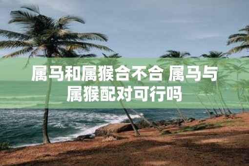 属马和属猴合不合 属马与属猴配对可行吗