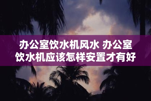 办公室饮水机风水 办公室饮水机应该怎样安置才有好的风水