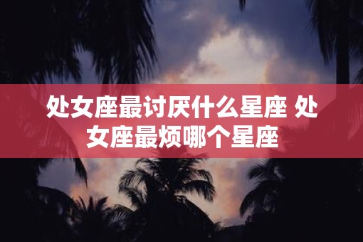 处女座最讨厌什么星座 处女座最烦哪个星座
