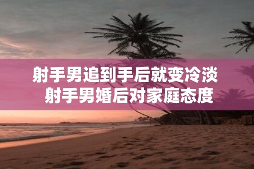 射手男追到手后就变冷淡  射手男婚后对家庭态度