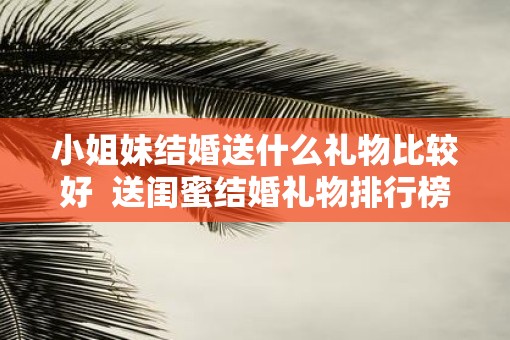 小姐妹结婚送什么礼物比较好  送闺蜜结婚礼物排行榜