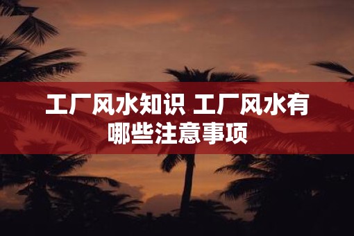 工厂风水知识 工厂风水有哪些注意事项