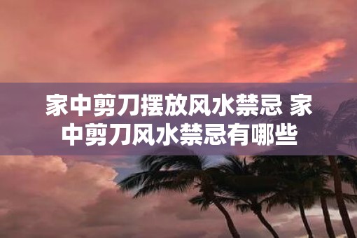 家中剪刀摆放风水禁忌 家中剪刀风水禁忌有哪些