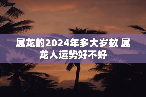 属龙的2025年多大岁数 属龙人运势好不好 属龙的2025年多大岁数 属龙人运势好不好