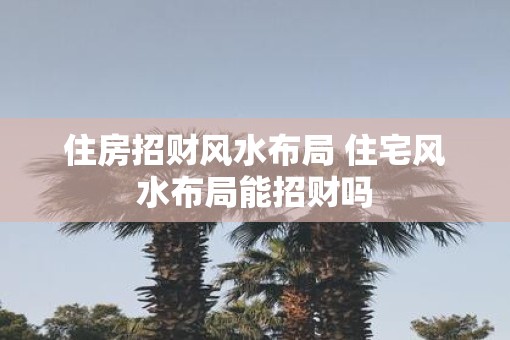住房招财风水布局 住宅风水布局能招财吗