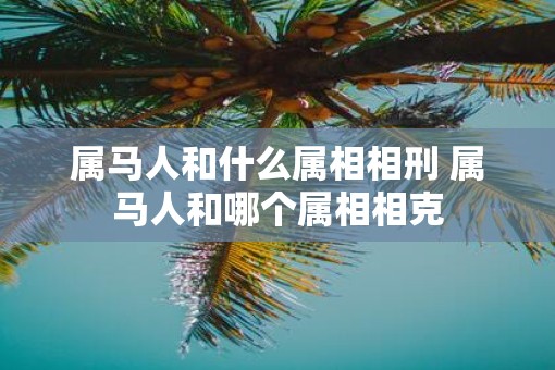 属马人和什么属相相刑 属马人和哪个属相相克