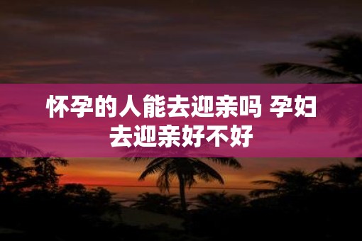 怀孕的人能去迎亲吗 孕妇去迎亲好不好