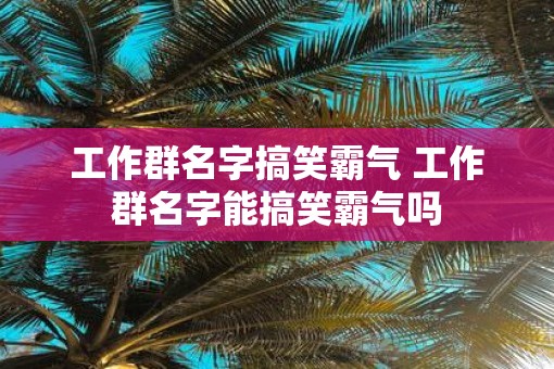 工作群名字搞笑霸气 工作群名字能搞笑霸气吗