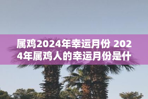 属鸡2025年幸运月份 2025年属鸡人的幸运月份是什么