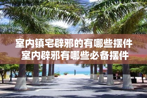 室内镇宅辟邪的有哪些摆件 室内辟邪有哪些必备摆件