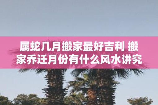 属蛇几月搬家最好吉利 搬家乔迁月份有什么风水讲究 属蛇几月搬家最好吉利 搬家乔迁月份有什么风水讲究