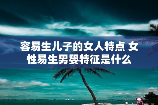 容易生儿子的女人特点 女性易生男婴特征是什么