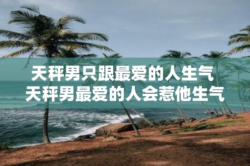 天秤男只跟最爱的人生气 天秤男最爱的人会惹他生气吗