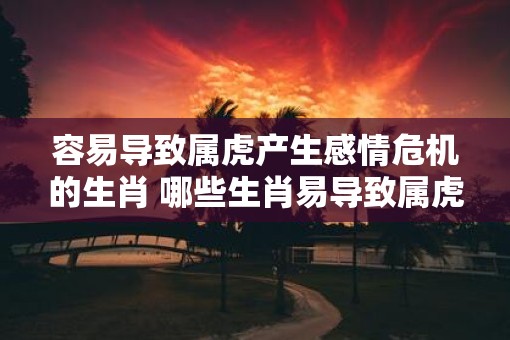 容易导致属虎产生感情危机的生肖 哪些生肖易导致属虎感情危机