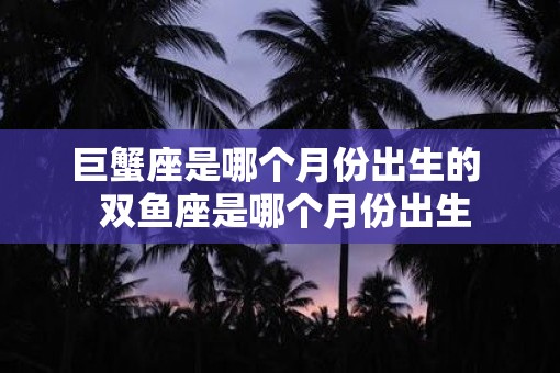 巨蟹座是哪个月份出生的  双鱼座是哪个月份出生