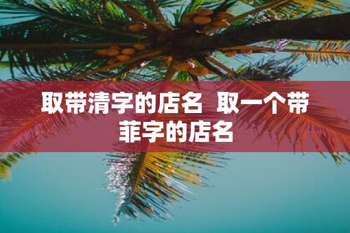 取带清字的店名 取一个带菲字的店名 取带清字的店名 取一个带菲字的店名