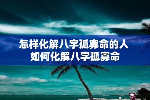 怎样化解八字孤寡命的人 如何化解八字孤寡命