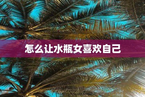 怎么让水瓶女喜欢自己