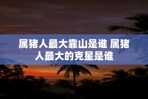 属猪人最大靠山是谁 属猪人最大的克星是谁
