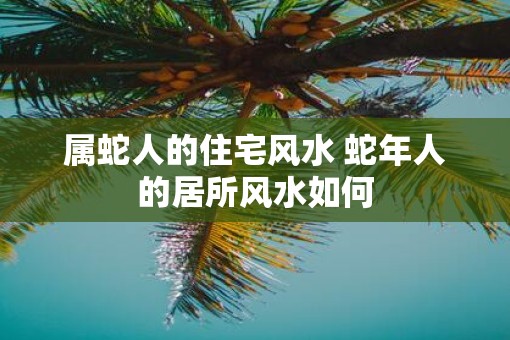 属蛇人的住宅风水 蛇年人的居所风水如何