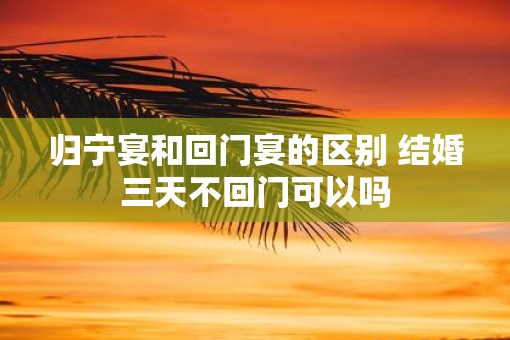 归宁宴和回门宴的区别 结婚三天不回门可以吗