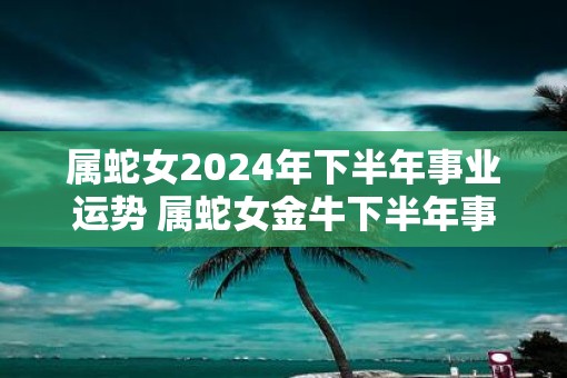 属蛇女2025年下半年事业运势 属蛇女金牛下半年事业预测