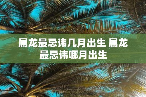 属龙最忌讳几月出生 属龙最忌讳哪月出生