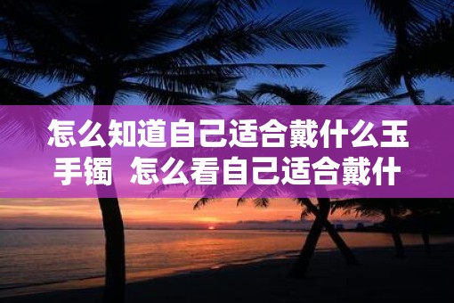 怎么知道自己适合戴什么玉手镯  怎么看自己适合戴什么玉