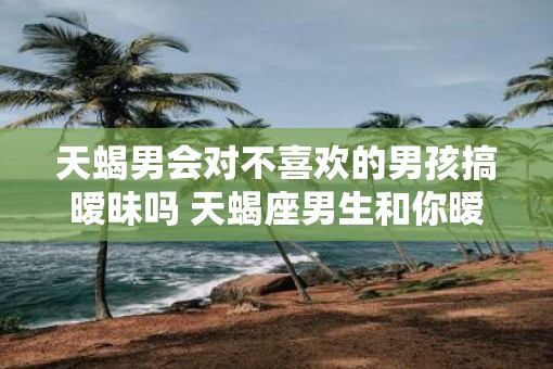 天蝎男会对不喜欢的男孩搞暧昧吗 天蝎座男生和你暧昧的表现）