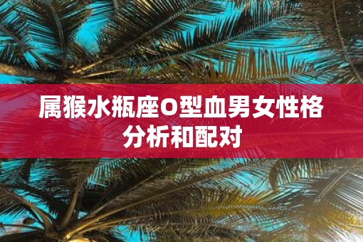 属猴水瓶座O型血男女性格分析和配对