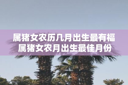 属猪女农历几月出生最有福 属猪女农月出生最佳月份