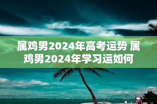 属鸡男2025年高考运势 属鸡男2025年学习运如何