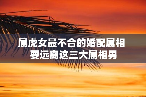 属虎女最不合的婚配属相 要远离这三大属相男