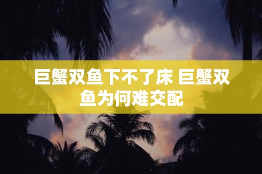 巨蟹双鱼下不了床 巨蟹双鱼为何难交配 巨蟹双鱼下不了床 巨蟹双鱼为何难交配