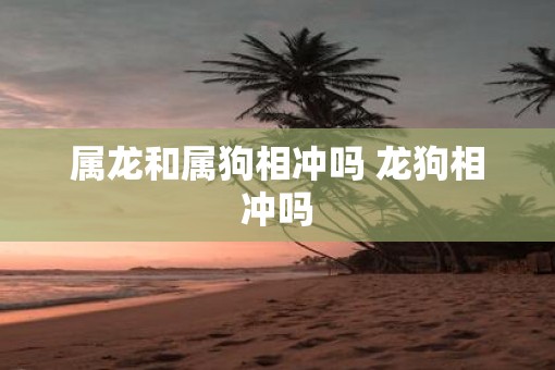 属龙和属狗相冲吗 龙狗相冲吗