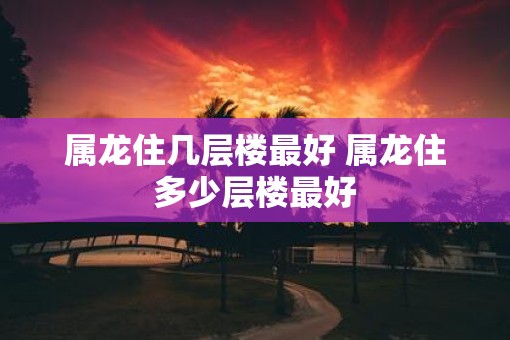 属龙住几层楼最好 属龙住多少层楼最好