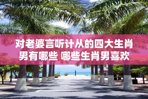 对老婆言听计从的四大生肖男有哪些 哪些生肖男喜欢言听计从妻子