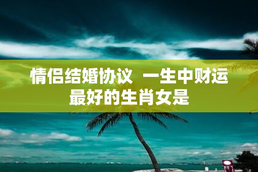 情侣结婚协议 一生中财运最好的生肖女是 情侣结婚协议 一生中财运最好的生肖女是