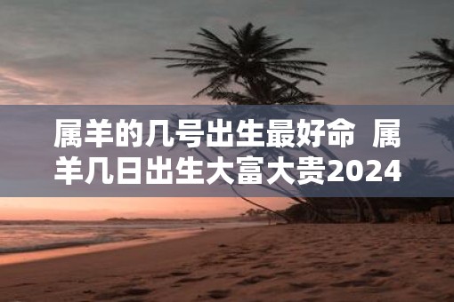 属羊的几号出生最好命  属羊几日出生大富大贵2025