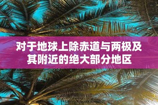 对于地球上除赤道与两极及其附近的绝大部分地区 对于地球上除赤道与两极及其附近的绝大部分地区