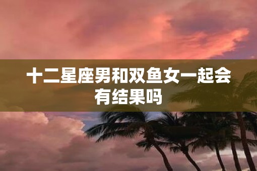 十二星座男和双鱼女一起会有结果吗