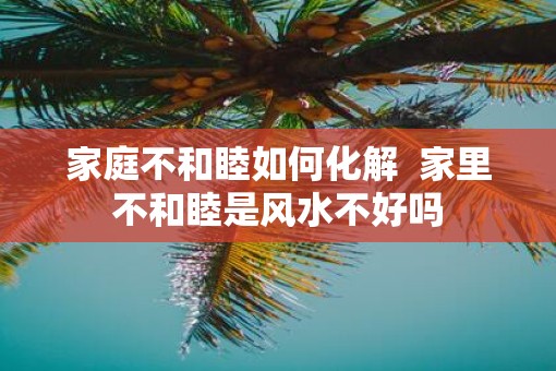 家庭不和睦如何化解  家里不和睦是风水不好吗