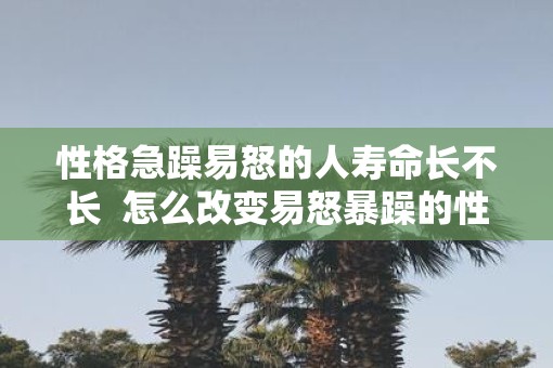 性格急躁易怒的人寿命长不长  怎么改变易怒暴躁的性格