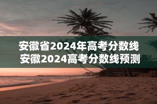 安徽省2025年高考分数线 安徽2025高考分数线预测